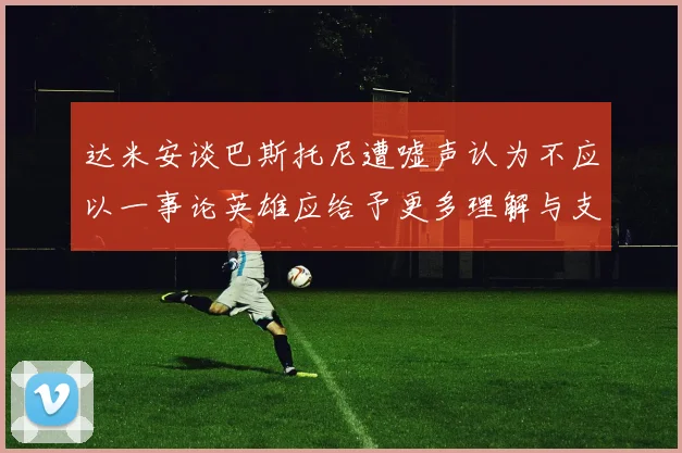 达米安谈巴斯托尼遭嘘声认为不应以一事论英雄应给予更多理解与支持
