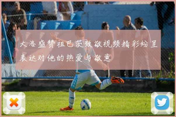 大洛盛赞祖巴茨致敬视频精彩纷呈表达对他的热爱与敬意