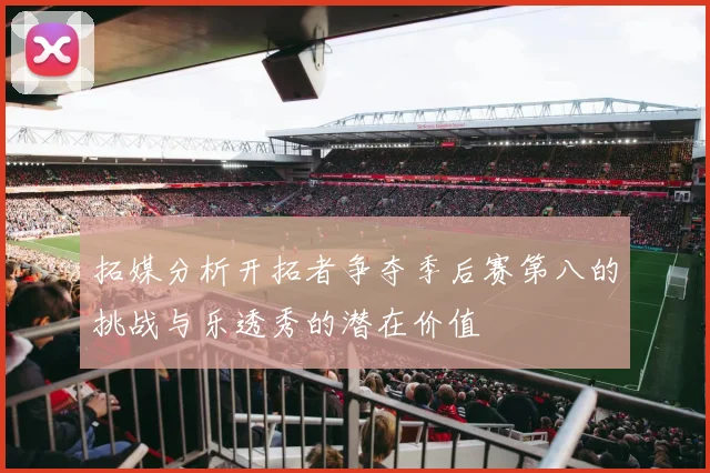 拓媒分析开拓者争夺季后赛第八的挑战与乐透秀的潜在价值